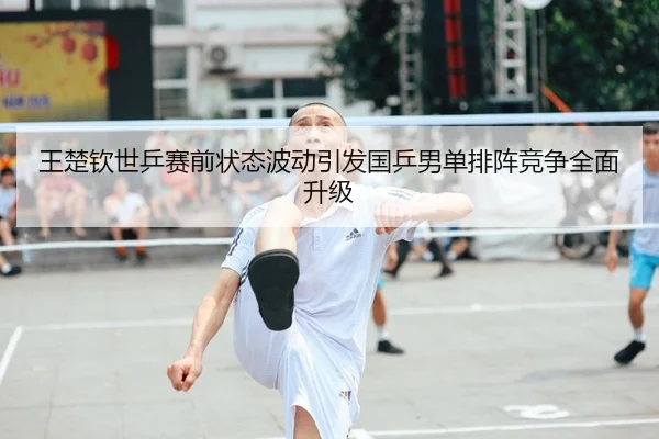 王楚钦世乒赛前状态波动引发国乒男单排阵竞争全面升级