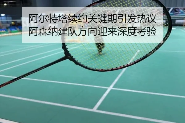 阿尔特塔续约关键期引发热议 阿森纳建队方向迎来深度考验
